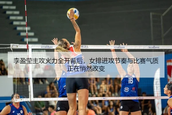 李盈莹主攻火力全开背后，女排进攻节奏与比赛气质正在悄然改变