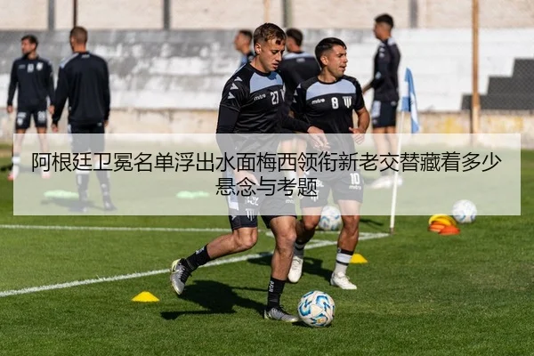 阿根廷卫冕名单浮出水面梅西领衔新老交替藏着多少悬念与考题